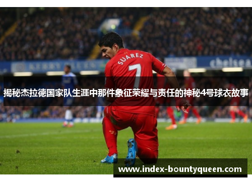 揭秘杰拉德国家队生涯中那件象征荣耀与责任的神秘4号球衣故事 揭秘杰拉德国家队生涯中那件象征荣耀与责任的神秘4号球衣故事