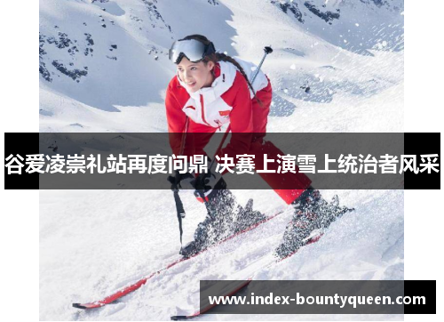 谷爱凌崇礼站再度问鼎 决赛上演雪上统治者风采 谷爱凌崇礼站再度问鼎 决赛上演雪上统治者风采