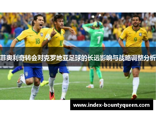 菲奥利奇转会对克罗地亚足球的长远影响与战略调整分析