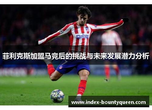 菲利克斯加盟马竞后的挑战与未来发展潜力分析 菲利克斯加盟马竞后的挑战与未来发展潜力分析