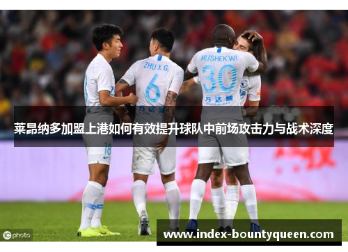莱昂纳多加盟上港如何有效提升球队中前场攻击力与战术深度 莱昂纳多加盟上港如何有效提升球队中前场攻击力与战术深度
