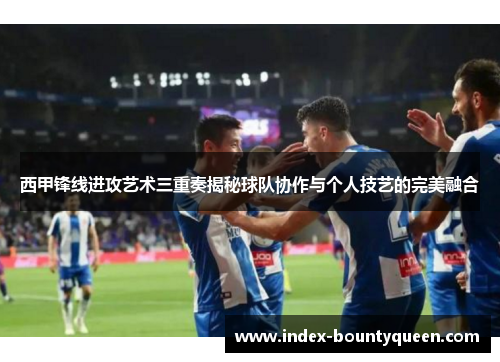 西甲锋线进攻艺术三重奏揭秘球队协作与个人技艺的完美融合