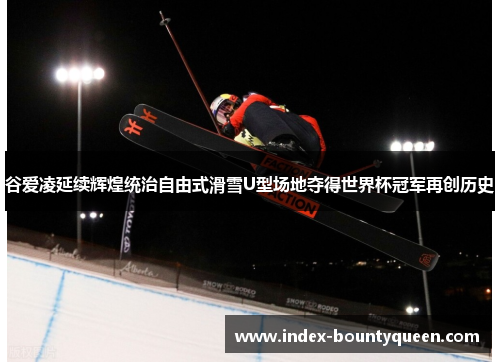 谷爱凌延续辉煌统治自由式滑雪U型场地夺得世界杯冠军再创历史