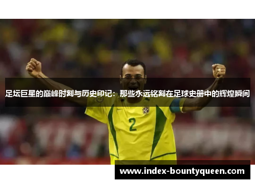 足坛巨星的巅峰时刻与历史印记：那些永远铭刻在足球史册中的辉煌瞬间