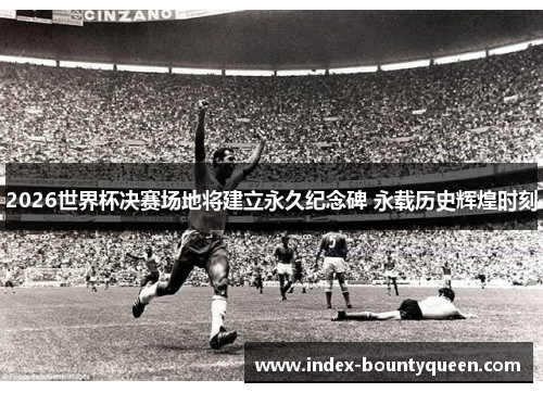 2026世界杯决赛场地将建立永久纪念碑 永载历史辉煌时刻 2026世界杯决赛场地将建立永久纪念碑 永载历史辉煌时刻