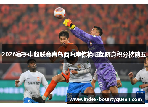 2026赛季中超联赛青岛西海岸惊艳崛起跻身积分榜前五