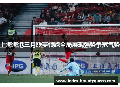 上海海港三月联赛领跑全局展现强势争冠气势 上海海港三月联赛领跑全局展现强势争冠气势