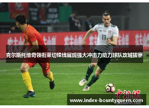 克尔斯托维奇领衔莱切锋线展现强大冲击力助力球队攻城拔寨 克尔斯托维奇领衔莱切锋线展现强大冲击力助力球队攻城拔寨