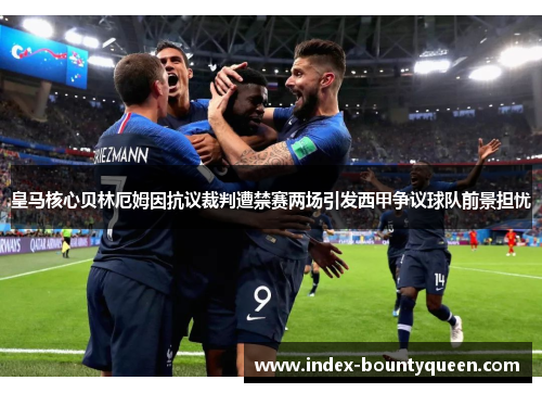 皇马核心贝林厄姆因抗议裁判遭禁赛两场引发西甲争议球队前景担忧