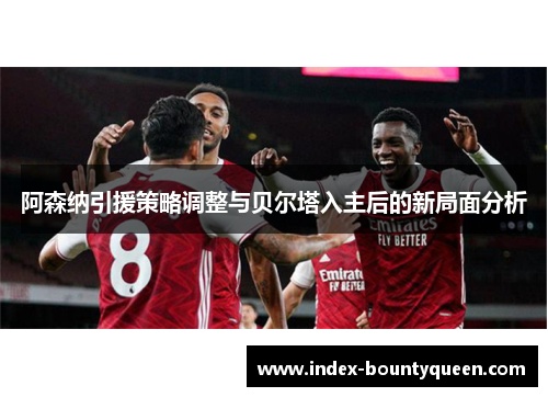 阿森纳引援策略调整与贝尔塔入主后的新局面分析