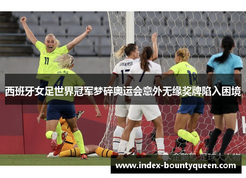 西班牙女足世界冠军梦碎奥运会意外无缘奖牌陷入困境